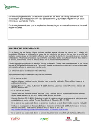 En nuestro proyecto habrá un resultado positivo en las amas de casa y también en sus
esposos por que el Robot Aseador va a ser económico y lo pueden adquirir con un costo
mínimo por su material liviano.

En el colegio servirá para que la empleadas de aseo hagan su aseo eficazmente si hacer el
mayor esfuerzo.




REFERENCIAS BIBLIOGRÁFICAS
Es un listado de las fuentes (libros, revistas, cartillas, videos, páginas de interne etc…) citadas y/o
consultadas. Mediante la bibliografía se busca dar los créditos a los autores de una obra y permitir que
cualquier persona tenga la información suficiente para encontrar la fuente. Es importante tener en cuenta la
validez de las referencias consultadas, especialmente para el caso de las consultas en internet. Debe tratarse
de autores, instituciones, bases de datos o afines, con un reconocimiento académico.

Existen diferentes normas para la escritura de una bibliografía. En este caso recomendamos el uso de las
normas APA (Asociación Americana de Psicología), usadas ampliamente por asociaciones de profesionales,
universidades y ferias de las ciencias mundialmente.

Las referencias deben escribirse en orden alfabético.

Aquí presentamos algunos ejemplos, según el tipo de fuente:

 − En el caso de un libro:
    Apellido del autor, Inicial del nombre del autor. (Año en que fue publicado). Título del libro. Lugar de la
    publicación: Editorial.
    Ejemplo: Brown, T., LeMay, Jr., Bursten, B. (2004). Química. La ciencia central (9ª edición). México: Ed.
    Pearson, Prentice-Hall.
 − En el caso de una revista:
    Apellido del autor, Inicial del nombre del autor. (Año). Título del artículo. Nombre de la revista, volumen:
    página donde comienza el artículo – página donde termina el artículo.
    Ejemplo: Martínez, M. C. (2004). Colectivos y redes de maestros: campo constituyente de sujetos de saber
    pedagógico y de acción política. Revista Colombiana de Educación, 34: 109-128.
 − En el caso de una página web, donde no se conoce el autor de un texto determinado, pero sí la institución:
    Instituto de Investigación de Recursos Biológicos Alexander von Humboldt (2011). Colombia en el mundo.
    Posición en cuanto a biodiversidad. Extraído el 12 de marzo de 2012 de:
    http://www.humboldt.org.co/iavh/component/k2/item/129-colombia-en-el-mundo

 − En el caso de una página web, donde se conoce el autor del texto consultado y la fecha de publicación:
 