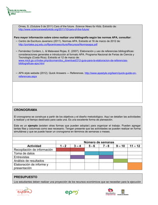 Ornes, S. (Octubre 5 de 2011) Cars of the future. Science News for Kids. Extraído de:
    http://www.sciencenewsforkids.org/2011/10/cars-of-the-future/


Para mayor información sobre cómo realizar una bibliografía según las normas APA, consultar:
 − Centro de Escritura Javeriano (2011). Normas APA. Extraído el 16 de marzo de 2012 de:
   http://portales.puj.edu.co/ftpcentroescritura/Recursos/Normasapa.pdf

 − Fernández Cordero, L. & Malavassi Rojas, E. (2007). Elaboración y uso de referencias bibliográficas:
    consideraciones generales e introducción al formato APA. Programa Nacional de Ferias de Ciencia y
    Tecnología (Costa Rica). Extraído el 12 de marzo de:
    www.micit.go.cr/index.php/docman/doc_download/212-guia-para-la-elaboracion-de-referencias-
    bibliograficas-apa.html


 − APA style website (2012). Quick Answers — References. http://www.apastyle.org/learn/quick-guide-on-
    references.aspx




CRONOGRAMA

El cronograma se construye a partir de los objetivos y el diseño metodológico. Aquí se detallan las actividades
a realizar y el tiempo destinado para cada una. Es una excelente forma de planeación.

Este es un ejemplo (existen otras formas que pueden adoptar) para organizar el trabajo. Pueden agregar
tantas filas y columnas como sea necesario. Tengan presente que las actividades se pueden realizar en forma
simultánea y que se puede hacer un cronograma en términos de semanas o meses.



                                                             Número de semanas
          Actividad                     1-2         3–4        5-6      7-8    9 – 10                11 – 12
Recopilación de información
Toma de datos
Entrevistas
Análisis de resultados
Elaboración de informe y
presentación

PRESUPUESTO
Los estudiantes deben realizar una proyección de los recursos económicos que se necesitan para la ejecución
 