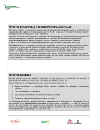 ASPECTOS DE SEGURIDAD Y CONSIDERACIONES AMBIENTALES
Se refiere a todas las consideraciones sobre los aspectos de seguridad que pueden surgir en la realización del
proyecto. Se debe explicar cómo se manejará cada uno de ellos para prevenir posibles efectos sobre la salud
o integridad de los investigadores y de los organismos.
Se incluye la manera como se desechan los residuos de una investigación, las normas de bioseguridad que se
aplican para no producir problemas en el ambiente o en los sujetos y la manipulación de elementos
potencialmente peligrosos: agentes biológicos, químicos, sustancias de uso restringido, elementos
pirotécnicos, instrumentos de manejo especial (sierras, instrumentos corto punzantes, entre otros).
Además se debe tener en cuenta los permisos para la captura o recolección de especímenes. Estos permisos
normalmente se deben tramitar antes las entidades gubernamentales competentes. Sin embargo, para
efectos de estos proyectos escolares, se aceptará al menos la descripción del número de especímenes
animales y/o vegetales que serán recolectados y manipulados en la realización del proyecto.
Se busca que, independientemente del área temática del proyecto, los estudiantes investigadores y docentes
tomen una actitud responsable frente a la utilización de los recursos. Tener presente el respeto, el cuidado por
el medio ambiente y la búsqueda del desarrollo sostenible.




ASPECTOS BIOÉTICOS
Se debe describir como se realizará la interacción con las personas en la realización del proyecto, el
tratamiento que les darán, el manejo de la información que éstas les brinden etc.
Cuando hablamos de investigación con sujetos humanos se hace referencia a :
    1. Sujetos participando en actividades físicas (ejercicio, ingestión de sustancias, procedimientos
        médicos)
    2. Estudios psicológicos o de opinión
    3. Observaciones de conducta/ comportamiento de cualquier tipo
    4. Estudios en los que el investigador es objeto de estudio
Las entrevistas, encuestas, material audiovisual o fotografías que se utilizarán en la investigación deben ir
acompañadas de un consentimiento informado de las personas consultadas y, en caso de tratarse de
menores de edad, también de un permiso de participación de parte de los padres o acudientes legales.
Existen diferentes formatos, que podrán adoptarse según las necesidades. En caso de requerir un modelo de
este consentimiento podrá solicitarlo al equipo de la Feria.
 