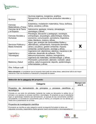 Química orgánica, inorgánica, analítica,
                            fisicoquímica, química de los productos naturales y
Química
                            afines.
                            Estadística, modelación matemática, física, biofísica,
Ciencias
                            óptica, acústica y afines.
Matemáticas y Física
Ciencias de la Tierra       Astronomía, geología, minería, climatología,
y el Espacio                sismología y afines.
                            Psicología, educación y pedagogía, sociología,
Ciencias Sociales y         antropología, arqueología, paleontología, historia,
Humanas                     economía, comunicación, periodismo, lingüística,
                            artes, literatura, música y afines.
                            Agua, gas, energía (de combustibles fósiles y
Servicios Públicos y
Medio Ambiente
                            alternativas), saneamiento, transporte (terrestre,
                            aéreo y acuático), gestión ambiental, impacto
                            ambiental, contaminación, reciclaje y afines.
                                                                                                    x
                            Ingeniería civil, electrónica, eléctrica, mecánica o de
Ingenierías y               sistemas, desarrollo de software, TICs y
Tecnologías                 telecomunicaciones, robótica, bioingeniería,
                            ingeniería de materiales, nanotecnología y afines.
                            Promoción y prevención, atención, nutrición, salud
Medicina y Salud            pública, salud ocupacional, deporte, epidemiología,
                            enfermedades y afines
Otra. Indique cuál:

Nota aclaratoria: si consideran que el proyecto hace parte de varias áreas, seleccionar sólo la de mayor
relevancia. Esto nos facilitará su evaluación y búsqueda de asesor.



Selección de la categoría del proyecto:
                                                                                                Marque con
                                        Categoría
                                                                                                  una X
Proyectos de        demostración       de    principios    y   procesos     científicos    y
tecnológicos
Consiste en una serie de actividades mediante las cuales se demuestra la validez de un
principio o se expresa un proceso científico o tecnológico. El propósito es que el estudiante
logre un aprendizaje mediante esa demostración, se apropie de ese conocimiento científico
pre-existente, lo convierta en conocimiento para sí mismo y lo comparta con los demás por
medio de su presentación en la Feria.

Proyectos de investigación científica
El proyecto se inscribe en esta categoría cuando la pregunta formulada no tiene una
respuesta conocida y responderla implica generar nuevo conocimiento o reconceptualizar el
 