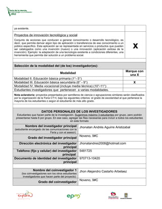ya existente.

Proyectos de innovación tecnológica y social
Conjunto de acciones que conducen a generar conocimiento o desarrollo tecnológico, es
decir, que permita derivar algún tipo de aplicación o transferencia de ese conocimiento a un
público específico. Esta aplicación se ve representada en servicios o productos que pueden
ser catalogados como una invención (nuevo) o una innovación (aplicación exitosa de la
invención). Ejemplo: la adaptación de una tecnología existente a condiciones diferentes, una
                                                                                                      x
herramienta que permita dar solución a un problema social.



Selección de la modalidad del (de los) investigador(es):
                                                                                               Marque con
                                       Modalidad
                                                                                                 una X
Modalidad II. Educación básica primaria (1°- 5°)
Modalidad III. Educación básica secundaria (6° - 9°)                                                  X
Modalidad IV. Media vocacional (incluye media técnica) (10°-11°)
Estudiantes investigadores que pertenecen a varias modalidades.
Nota aclaratoria: proyectos presentados por semilleros de ciencia o agrupaciones similares serán clasificados
por la organización de la Feria CT+I, bajo los siguientes criterios: el grado de escolaridad al que pertenece la
mayoría de los estudiantes o según el estudiante de más alto grado.



                       DATOS PERSONALES DE LOS INVESTIGADORES
  Estudiantes que hacen parte de la investigación. Sugerimos máximo 3 estudiantes por grupo, pero podrán
 presentarse hasta 6 por grupo. En ese caso, agregar las filas necesarias para incluir a todos los estudiantes
                                               en este formato
         Nombre del investigador principal Jhonatan Andrés Aguirre Aristizabal
(estudiante encargado de las comunicaciones con la
                             Feria y con el asesor)
                                                        Noveno, 9#C
           Grado del investigador principal
  Dirección electrónica del investigador Jhonatandres2008@hotmail.com
                                   principal
 Teléfono (fijo y celular) del investigador 5481725
                                  principal
Documento de identidad del investigador 970713-10420
                                   principal

                Nombre del coinvestigador 1 Jhon Alejandro Castaño Arbelaez
      (los coinvestigadores son los otros estudiantes
       investigadores que hacen parte del proyecto)
                                                        Noveno, 9#C
                    Grado del coinvestigador
 