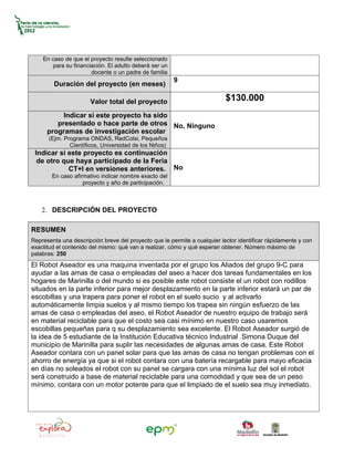 En caso de que el proyecto resulte seleccionado
       para su financiación. El adulto deberá ser un
                      docente o un padre de familia
                                                       9
        Duración del proyecto (en meses)

                      Valor total del proyecto                             $130.000
           Indicar si este proyecto ha sido
         presentado o hace parte de otros No, Ninguno
      programas de investigación escolar
      (Ejm. Programa ONDAS, RedColsi, Pequeños
              Científicos, Universidad de los Niños)
 Indicar si este proyecto es continuación
  de otro que haya participado de la Feria
            CT+I en versiones anteriores. No
        En caso afirmativo indicar nombre exacto del
                    proyecto y año de participación.



    2. DESCRIPCIÓN DEL PROYECTO

RESUMEN
Representa una descripción breve del proyecto que le permite a cualquier lector identificar rápidamente y con
exactitud el contenido del mismo: qué van a realizar, cómo y qué esperan obtener. Número máximo de
palabras: 250
El Robot Aseador es una maquina inventada por el grupo los Aliados del grupo 9-C para
ayudar a las amas de casa o empleadas del aseo a hacer dos tareas fundamentales en los
hogares de Marinilla o del mundo si es posible este robot consiste el un robot con rodillos
situados en la parte inferior para mejor desplazamiento en la parte inferior estará un par de
escobillas y una trapera para poner el robot en el suelo sucio y al activarlo
automáticamente limpia suelos y al mismo tiempo los trapea sin ningún esfuerzo de las
amas de casa o empleadas del aseo, el Robot Aseador de nuestro equipo de trabajo será
en material reciclable para que el costo sea casi mínimo en nuestro caso usaremos
escobillas pequeñas para q su desplazamiento sea excelente. El Robot Aseador surgió de
la idea de 5 estudiante de la Institución Educativa técnico Industrial Simona Duque del
municipio de Marinilla para suplir las necesidades de algunas amas de casa. Este Robot
Aseador contara con un panel solar para que las amas de casa no tengan problemas con el
ahorro de energía ya que si el robot contara con una batería recargable para mayo eficacia
en días no soleados el robot con su panel se cargara con una mínima luz del sol el robot
será construido a base de material reciclable para una comodidad y que sea de un peso
mínimo, contara con un motor potente para que el limpiado de el suelo sea muy inmediato.
 