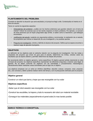 PLANTEAMIENTO DEL PROBLEMA
Consiste en describir la situación que será estudiada y el porqué se llegó a ella. Contextualiza el interés en el
tema de estudio.
Tener en cuenta los siguientes aspectos:
    -   Antecedentes del problema: ¿cuáles son los hechos anteriores que guardan relación con el tema de
        interés? Indicar los avances que se han tenido respecto al mismo problema. Por ejemplo, si conocen
        de otras personas que se hayan preguntado algo similar, si saben cómo lo resolvieron, qué hallazgos
        encontraron.
    -   Justificación del estudio: sustenta con argumentos sólidos y convincentes la realización de un estudio,
        los propósitos que motivan el desarrollo de una investigación y los posibles aportes.

    -   Pregunta de investigación: orienta y delimita el alcance del proyecto. Define qué se espera encontrar o
        resolver luego de ejecutar el proyecto.


OBJETIVOS
La definición de los objetivos está en estrecha relación con la pregunta de investigación. Son las metas o
propósitos del proyecto que sirven de guía para el estudio, determinan los límites, orientan sobre los
resultados que se espera obtener y permiten determinar las etapas del proceso.

Se recomienda definir un objetivo general y varios específicos. El objetivo general señala claramente la meta
principal del proyecto; los objetivos específicos representan las diferentes preguntas a resolver para llegar al
general. No se deben confundir los objetivos con las actividades o procedimientos metodológicos.
Generalmente deben realizarse varias actividades para el logro de un objetivo.

Los objetivos empiezan con un verbo en infinitivo (identificar, describir, evaluar, comparar, crear, proponer,
etc.), son concisos y deben poderse realizar dentro del tiempo y con el presupuesto estimado para el proyecto.


Objetivo general

Construir un robot que barra y trape que sea recargable con luz solar

Objetivos específicos

-Saber que el robot aseador sea recargable con luz solar

-Construir las escobillas, la trapera y todo lo necesario del robot con material reciclable

-Conseguir los materiales (especialmente el panel solar) lo mas barato posible




MARCO TEÓRICO O CONCEPTUAL
 