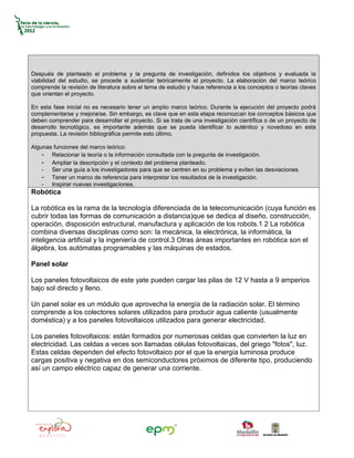 Después de planteado el problema y la pregunta de investigación, definidos los objetivos y evaluada la
viabilidad del estudio, se procede a sustentar teóricamente el proyecto. La elaboración del marco teórico
comprende la revisión de literatura sobre el tema de estudio y hace referencia a los conceptos o teorías claves
que orientan el proyecto.

En esta fase inicial no es necesario tener un amplio marco teórico. Durante la ejecución del proyecto podrá
complementarse y mejorarse. Sin embargo, es clave que en esta etapa reconozcan los conceptos básicos que
deben comprender para desarrollar el proyecto. Si se trata de una investigación científica o de un proyecto de
desarrollo tecnológico, es importante además que se pueda identificar lo auténtico y novedoso en esta
propuesta. La revisión bibliográfica permite esto último.

Algunas funciones del marco teórico:
    - Relacionar la teoría o la información consultada con la pregunta de investigación.
    - Ampliar la descripción y el contexto del problema planteado.
    - Ser una guía a los investigadores para que se centren en su problema y eviten las desviaciones.
    - Tener un marco de referencia para interpretar los resultados de la investigación.
    - Inspirar nuevas investigaciones.
Robótica

La robótica es la rama de la tecnología diferenciada de la telecomunicación (cuya función es
cubrir todas las formas de comunicación a distancia)que se dedica al diseño, construcción,
operación, disposición estructural, manufactura y aplicación de los robots.1 2 La robótica
combina diversas disciplinas como son: la mecánica, la electrónica, la informática, la
inteligencia artificial y la ingeniería de control.3 Otras áreas importantes en robótica son el
álgebra, los autómatas programables y las máquinas de estados.

Panel solar

Los paneles fotovoltaicos de este yate pueden cargar las pilas de 12 V hasta a 9 amperios
bajo sol directo y lleno.

Un panel solar es un módulo que aprovecha la energía de la radiación solar. El término
comprende a los colectores solares utilizados para producir agua caliente (usualmente
doméstica) y a los paneles fotovoltaicos utilizados para generar electricidad.

Los paneles fotovoltaicos: están formados por numerosas celdas que convierten la luz en
electricidad. Las celdas a veces son llamadas células fotovoltaicas, del griego "fotos", luz.
Estas celdas dependen del efecto fotovoltaico por el que la energía luminosa produce
cargas positiva y negativa en dos semiconductores próximos de diferente tipo, produciendo
así un campo eléctrico capaz de generar una corriente.
 