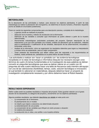 METODOLOGÍA
Es la descripción de las actividades a realizar, para alcanzar los objetivos planteados. A partir de esta
metodología se realiza la planeación del cronograma y se determina el recurso humano y financiero requerido
(como se detalla en enunciados posteriores).

Tener en cuenta los siguientes componentes para una descripción precisa y completa de la metodología.
   - Lugar(es) donde se realizará el proyecto.
   - Selección de la muestra y método de recolección de la información.
   - Definición de las variables a consultar (qué información se quiere obtener a partir de la muestra
       seleccionada).
   - Herramientas metodológicas (actividades puntuales) del proyecto. Ejemplo: descripción de los
       tratamientos a los que será sometida una muestra, análisis de laboratorio que se realizarán, métodos
       para la cuantificación o cualificación de las variables, descripción de las observaciones, encuestas o
       entrevistas, entre otros.
   - Análisis de la información: cómo se organizarán los resultados obtenidos para lograr su interpretación
       e incluso cómo se presentarán, para su mejor comprensión.
   - Tener presente las herramientas que deben utilizar para dar respuesta a los requerimientos en
       bioética, medio ambiente etc. (señalados en la parte inferior de este formato).
 Las actividades a realizar son: hacer un portafolio con las evidencia tecnológicas
recopiladas en la clase de tecnología e informática después fue necesario escoger unos
términos de cuatro (4) temas fundamentales en la investigación de esas palabras se debían
convertir en preguntas tecnológicas que esas se debían valorar en un cuadro con 40
preguntas de este cuadro debíamos hacer una tabla de frecuencia cada miembro del equipo
con una de las valoraciones (factibilidad, tiempo, costo, solución tecnológica e innovación)
el cual también lo valorarían en matemáticas, después debemos hacer un proyecto de
investigación completamente necesario y por ultimo debemos hacer el Robot Aseador.




RESULTADOS ESPERADOS
Definir cuáles serán los posibles resultados e impactos del proyecto. Estos guardan relación con el grado
escolar de los estudiantes, la categoría del proyecto y obviamente con los objetivos planteados.

Algunos posibles resultados, que deberán describirse con detalle en este punto son:
    - La comprensión de un fenómeno
    - El planteamiento de un modelo
    - Un diseño que mejore o solucione una determinada situación
    - La estandarización de una prueba
    - La comprensión de las variables que influyen en cierto proceso o situación
    - Un sistema de evaluación
    - La producción de un video, una cartilla o una muestra artística
 
