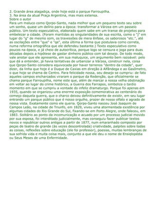 2. Grande área alagadiça, onde hoje está o parque Farroupilha.
3. Na área da atual Praça Argentina, mas mais extensa.
Sobre o autor
Para um maluco como Qorpo-Santo, nada melhor que um pequeno texto seu sobre
um sonho, quase um delírio para a época: transformar a Várzea em um passeio
público. Um texto especulativo, elaborado quem sabe em um transe de projetos para
embelezar a cidade. (Foram mantidas as singularidades de sua escrita, como o "j" em
lugar do "g" de mesmo som, os travessões de mera ênfase, os saborosos "etc.", até
as oscilações entre "que" e "qe", esta última a forma que postulava como correta,
numa reforma ortográfica que ele defendeu bastante.) Texto especulativo como
poucos na época, e já cheio de autocrítica, porque logo se censura e joga para duas
décadas depois a hipótese de gastar dinheiro público com tal desejo. De todo modo,
vale anotar que ele apresenta, em sua maluquice, um argumento bem razoável: pelo
que dá a entender, já havia tentativas de urbanizar a Várzea, construir nela, coisa
que Qorpo-Santo considera equivocada por haver terrenos "dentro da cidade", quer
dizer, da linha que hoje é a Duque de Caxias em direção à Alfândega e ao Gasômetro,
o que hoje se chama de Centro. Para felicidade nossa, seu desejo se cumpriu: de fato
aqueles campos encharcados viraram o parque da Redenção, que oficialmente se
chama parque Farroupilha, nome este que, além de marcar a nossa velha obstinação
em voltar ao lugar do crime histórico, a Guerra dos Farrapos, simboliza o tardio
momento em que se cumpriu a vontade do infeliz dramaturgo. Porque foi apenas em
1935, quando se organizou uma enorme exposição comemorativa ao centenário do
começo daquela guerra, que o charco deixou definitivamente de existir, em seu lugar
entrando um parque público que é nosso orgulho, prazer de nosso olfato e agrado de
nossa vista. Exatamente como ele queria. Qorpo-Santo nasceu José Joaquim de
Campos Leão, na cidade de Triunfo, em 1829, viveu uma atormentada existência por
algumas cidades do Rio Grande do Sul, fixando-se em Porto Alegre, onde faleceu, em
1883. Solitário ao ponto da incomunicação e acuado por um processo judicial movido
por sua esposa, foi interditado judicialmente, mas conseguiu fazer publicar textos
novos e republicar outros antigos a partir de 1877, num emaranhado composto por
peças de teatro de grande (às vezes descontrolada) criatividade, palpites sobre todas
as coisas, reflexões sobre educação (ele foi professor), poesias, muitas lembranças de
sua sofrida vida e muita coisa mais, conjunto a que ele deu o nome de Ensiqlopédia
ou Seus Meses de uma Enfermidade.
 