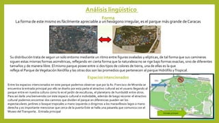 Análisis lingüístico
Forma
La forma de este mismo es fácilmente apreciable a un hexágono irregular, es el parque más grande de Caracas
Su distribución trata de seguir un solo entorno mediante un ritmo entre figuras ovaladas y elípticas, de tal forma que sus camineras
siguen estas mismas formas asimétricas, reflejando en cierta forma que la naturaleza no se rige bajo formas exactas, sino de diferentes
tamaños y de manera libre. El mismo parque posee entre si dos tipos de colores de tierra, una de ellas es la que
refleja el Parque deVegetaciónXerófila y las otras dos son las promedios que pertenecen al parque Hidrófilo yTropical.
Espacios intencionados
Entre los espacios intencionados en este parque podemos observar que por la Av. Francisco de Miranda se
encuentra la entrada principal por ello se diseño por esta parte el atractivo cultural así el usuario llegando al
parque entre en nuestra cultura como lo es el jardín de esculturas, el planetario de humboldt entre otros.
Para así darle una bienvenida con este espacio cultural e inolvidable, además de luego recorrer el atractivo
cultural podemos encontrar dos caminos que dividen el parque en diferencias pueden ser los
espectaculares jardines o bosque tropicales a mano izquierda o dirigirnos a los maravillosos lagos a mano
derecha y es importante mencionar que cerca de la puerta Este se halla una pasarela que comunica con el
Museo delTransporte.. Entrada principal
 