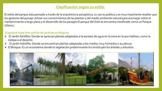 Clasificación según su estilo
El estilo del parque esta pensado a través de la arquitectura paisajística, su uso es publico y es muy importante resaltar que
los gestores del paisaje utilizan sus conocimientos de las plantas y del medio ambiente natural para aconsejar sobre el
mantenimiento a largo plazo y el desarrollo de los paisajes El parque del Este se encuentra clasificado como un Parque
Urbano.
El parque tiene tres estilos de jardines ecológicos
 El Jardín Xerófito: Donde se aprecian plantas adaptadas a la escasez de agua en la zona en la que habitan, como la
estepa o el desierto
 El jardín hidrófilo: Donde se encuentran plantas adaptadas a los medios muy húmedos o acuáticos.
 El Bosque: Es un ecosistema donde la vegetación predominante la constituyen los árboles y arbustos.
 