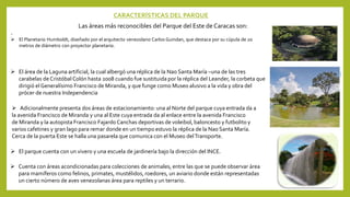 CARACTERÍSTICAS DEL PARQUE
Las áreas más reconocibles del Parque del Este de Caracas son:
.
 El Planetario Humboldt, diseñado por el arquitecto venezolano Carlos Guindan, que destaca por su cúpula de 20
metros de diámetro con proyector planetario.
 El área de la Laguna artificial, la cual albergó una réplica de la Nao Santa María –una de las tres
carabelas de Cristóbal Colón hasta 2008 cuando fue sustituida por la réplica del Leander, la corbeta que
dirigió el Generalísimo Francisco de Miranda, y que funge como Museo alusivo a la vida y obra del
prócer de nuestra Independencia
 Adicionalmente presenta dos áreas de estacionamiento: una al Norte del parque cuya entrada da a
la avenida Francisco de Miranda y una al Este cuya entrada da al enlace entre la avenida Francisco
de Miranda y la autopista Francisco Fajardo Canchas deportivas de voleibol, baloncesto y futbolito y
varios cafetines y gran lago para remar donde en un tiempo estuvo la réplica de la Nao Santa María.
Cerca de la puerta Este se halla una pasarela que comunica con el Museo delTransporte.
 El parque cuenta con un vivero y una escuela de jardinería bajo la dirección del INCE.
 Cuenta con áreas acondicionadas para colecciones de animales, entre las que se puede observar área
para mamíferos como felinos, primates, mustélidos, roedores, un aviario donde están representadas
un cierto número de aves venezolanas área para reptiles y un terrario.
 