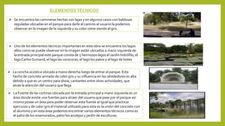 ELEMENTOS TÉCNICOS
 Se encuentra las camineras hechas con lajas y en algunos casos con baldosas
reguladas ubicadas en el parque para darle el camino al usuario la podemos
observar en la imagen de la izquierda y su color viene siendo el gris.
 Uno de los elementos técnicos importantes en esta obra se encuentra los lagos
ellos como se puede observar en la imagen están ubicados a mano izquierda de
la entrada principal este parque consta de 5 hermosos lagos el Jardín hidrófilo, el
lagoCarlos Guinand, el lago las corocoras, el lago los patos y el lago de botes
 La concha acústica ubicada a mano derecha luego de entrar al parque. Esta
hecho de concreto armado de color gris y su influencia en los alrededores es alta
debido a que es un centro para show, cantantes entre otras actividades, que
atrae la atención del usuario que llega.
 La Fuente de las cortinas ubicada por la entrada principal a mano izquierda es un
área donde existe una fuentes para atraer del usuario que pase por el parque así
mismo posee un área para poder observar esta fuente al igual que practicar
ejercicios y de color gris el material utilizado para esta es la unión del concreto con
el aluminio y en esta área podemos encontrar varios elementos técnicos como es
el patio de los enamorados, patio los azulejos y jardín de esculturas.
 