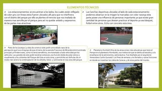 ELEMENTOSTÉCNICOS
 Los estacionamientos se encuentran a los lados, los cuales están reflejado
de color gris con líneas estos fueron ubicados allí para que no interfiriera
con el diseño del parque por ello se planteo el trencito que nos traslada de
manera mas sencilla por el parque para así no quedar aislado y separarnos
de las partes mas atractivas
 Las Canchas deportivas ubicadas al lado de cada estacionamiento
podemos observar en la imagen la marcadas con color naranja esta
parte posee una influencia de personas importante ya que existe gran
cantidad de personas que desean practicar el deporte ya sea básquet,
futbol entre otros. Echo con concreto esta área.
 Patio de los azulejos La idea de construir este jardín amurallado nace de la
percepción que tuvo el equipo de que el tramo de la avenida Francisco de Miranda entre la entrada
principal y el lindero este, como no tenía semáforos, era transitado a toda velocidad por los
vehículos. Las paredes de este jardín tendrían entonces una función doble de aislar sónica y
visualmente a los visitantes del Parque del Este en esta zona, y permitirles así disfrutar de un
modo más sereno la contemplación de los árboles, Setos y caminarías en esa zona del parque.
 Planetario HumboltOtra de las atracciones más educativas que tiene el
Parque es el planetario Humboldt, una institución que se dedica al estudio y a la
enseñanza de la astronomía y astronáutica. Fue diseñado por el arquitecto
Venezolano Carlos Guinand. Los fines de semana y los feriados y varias funciones
en donde se muestran los cielos de Caracas y de otras partes del mundo.
 
