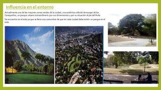 Influencia en el entorno
Actualmente una de las mayores zonas verdes de la ciudad, una auténtica válvula de escape de los
Caraqueños, un parque urbano extraordinario por sus dimensiones y por su situación al pie del Ávila.
Se encuentra en el este ya que se lleva una costumbre de que en cada ciudad debe existir un parque en el
este.
 