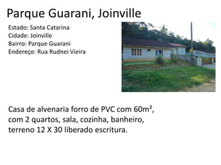 Parque Guarani, Joinville
Estado: Santa Catarina
Cidade: Joinville
Bairro: Parque Guarani
Endereço: Rua Rudnei Vieira
Casa de alvenaria forro de PVC com 60m²,
com 2 quartos, sala, cozinha, banheiro,
terreno 12 X 30 liberado escritura.
 
