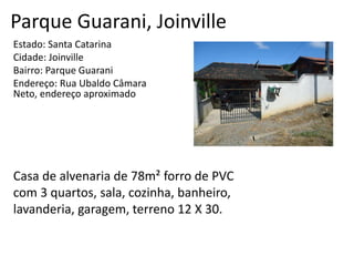 Parque Guarani, Joinville
Estado: Santa Catarina
Cidade: Joinville
Bairro: Parque Guarani
Endereço: Rua Ubaldo Câmara
Neto, endereço aproximado
Casa de alvenaria de 78m² forro de PVC
com 3 quartos, sala, cozinha, banheiro,
lavanderia, garagem, terreno 12 X 30.
 