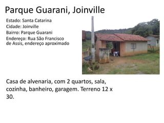 Parque Guarani, Joinville
Estado: Santa Catarina
Cidade: Joinville
Bairro: Parque Guarani
Endereço: Rua São Francisco
de Assis, endereço aproximado
Casa de alvenaria, com 2 quartos, sala,
cozinha, banheiro, garagem. Terreno 12 x
30.
 