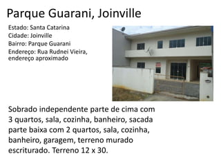 Parque Guarani, Joinville
Estado: Santa Catarina
Cidade: Joinville
Bairro: Parque Guarani
Endereço: Rua Rudnei Vieira,
endereço aproximado
Sobrado independente parte de cima com
3 quartos, sala, cozinha, banheiro, sacada
parte baixa com 2 quartos, sala, cozinha,
banheiro, garagem, terreno murado
escriturado. Terreno 12 x 30.
 