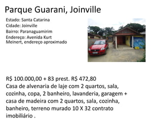 Parque Guarani, Joinville
Estado: Santa Catarina
Cidade: Joinville
Bairro: Paranaguamirim
Endereço: Avenida Kurt
Meinert, endereço aproximado
R$ 100.000,00 + 83 prest. R$ 472,80
Casa de alvenaria de laje com 2 quartos, sala,
cozinha, copa, 2 banheiro, lavanderia, garagem +
casa de madeira com 2 quartos, sala, cozinha,
banheiro, terreno murado 10 X 32 contrato
imobiliário .
 