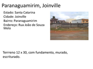 Paranaguamirim, Joinville
Estado: Santa Catarina
Cidade: Joinville
Bairro: Paranaguamirim
Endereço: Rua João de Souza
Melo
Terrreno 12 x 30, com fundamento, murado,
escriturado.
 