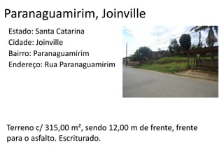 Paranaguamirim, Joinville
Estado: Santa Catarina
Cidade: Joinville
Bairro: Paranaguamirim
Endereço: Rua Paranaguamirim
Terreno c/ 315,00 m², sendo 12,00 m de frente, frente
para o asfalto. Escriturado.
 