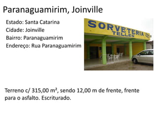 Paranaguamirim, Joinville
Estado: Santa Catarina
Cidade: Joinville
Bairro: Paranaguamirim
Endereço: Rua Paranaguamirim
Terreno c/ 315,00 m², sendo 12,00 m de frente, frente
para o asfalto. Escriturado.
 