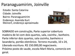 Paranaguamirim, Joinville
Estado: Santa Catarina
Cidade: Joinville
Bairro: Paranaguamirim
Endereço: Avenida Kurt
Meinert, endereço aproximado
SOBRADO em construção, Parte superior cobertura
madeira de lei com dois quartos, sala, cozinha , banheiro.
Parte inferior dois quartos, sala cozinha, banheiro e
lavanderia, portão eletrônico. Terreno murado, 10 x 24,
Liberado escritura. R$ 150.000,00 negociaveis.
Próximo posto de saude, escola Marli Maria, comercio em
geral.
 