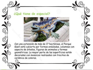 ¿Qué tiene de especial? 
Con una extensión de más de 17 hectáreas, el Parque 
Güell está cubierto por formas onduladas, columnas con 
aspecto de árboles, figuras de animales y formas 
geométricas. La mayor parte de las superficies están 
decoradas con mosaicos realizados con trocitos de 
cerámica de colores. 
 