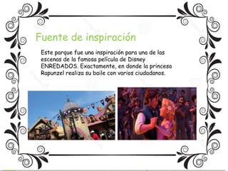 Fuente de inspiración 
Este parque fue una inspiración para una de las 
escenas de la famosa película de Disney 
ENREDADOS. Exactamente, en donde la princesa 
Rapunzel realiza su baile con varios ciudadanos. 
 