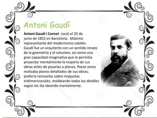 Antoni Gaudí 
Antoni Gaudí i Cornet nació el 25 de 
junio de 1852 en Barcelona . Máximo 
representante del modernismo catalán. 
Gaudí fue un arquitecto con un sentido innato 
de la geometría y el volumen, así como una 
gran capacidad imaginativa que le permitía 
proyectar mentalmente la mayoría de sus 
obras antes de pasarlas a planos. Pocas veces 
realizaba planos detallados de sus obras; 
prefería recrearlos sobre maquetas 
tridimensionales, moldeando todos los detalles 
según los iba ideando mentalmente. 
 