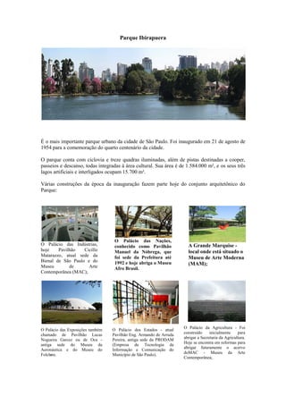 Parque Ibirapuera




É o mais importante parque urbano da cidade de São Paulo. Foi inaugurado em 21 de agosto de
1954 para a comemoração do quarto centenário da cidade.

O parque conta com ciclovia e treze quadras iluminadas, além de pistas destinadas a cooper,
passeios e descanso, todas integradas à área cultural. Sua área é de 1.584.000 m², e os seus três
lagos artificiais e interligados ocupam 15.700 m².

Várias construções da época da inauguração fazem parte hoje do conjunto arquitetônico do
Parque:




                                   O Palácio das Nações,
O Palácio das Indústrias,          conhecido como Pavilhão            A Grande Marquise -
hoje    Pavilhão   Cicillo         Manuel da Nóbrega, que             local onde está situado o
Matarazzo, atual sede da           foi sede da Prefeitura até         Museu de Arte Moderna
Bienal de São Paulo e do           1992 e hoje abriga o Museu
Museu        de      Arte
                                                                      (MAM);
                                   Afro Brasil.
Contemporânea (MAC);




                                                                    O Palácio da Agricultura - Foi
O Palácio das Exposições também   O Palácio dos Estados - atual
chamado de Pavilhão Lucas         Pavilhão Eng. Armando de Arruda   construído     inicialmente    para
Nogueira Garcez ou de Oca -       Pereira, antiga sede da PRODAM    abrigar a Secretaria da Agricultura.
                                                                    Hoje se encontra em reformas para
antiga sede do Museu da           (Empresa de Tecnologia da
                                                                    abrigar futuramente o acervo
Aeronáutica e do Museu do         Informação e Comunicação do
Folclore.                         Município de São Paulo).          doMAC - Museu da Arte
                                                                    Contemporânea;
 