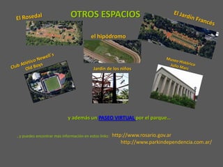OTROS ESPACIOS

                                         el hipódromo




                                          Jardín de los niños




                            y además un PASEO VIRTUAL por el parque…


…y puedes encontrar más información en estos links:   http://www.rosario.gov.ar
                                                          http://www.parkindependencia.com.ar/
 