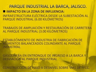 PARQUE INDUSTRIAL LA BARCA, JALISCO.IMPACTO EN LA ZONA DE INFLUENCIA:INFRAESTRUCTURA ELÉCTRICA DESDE LA SUBESTACIÓN AL PARQUE INDUSTRIAL (6.00 KILÓMETROS)TRABAJOS DE AMPLIACIÓN Y RESTAURACIÓN DE CARRETERA AL PARQUE INDUSTRIAL (3.00 KILÓMETROS)ESTABLECIMIENTO DE INDUSTRIA DE FABRICACIÓN DE ALIMENTOS BALANCEADOS COLINDANTE AL PARQUE INDUSTRIALGASOLINERA EN ENTRONQUE DE INGRESO A LA BARCA Y DESVIACIÓN AL PARQUE INDUSTRIALCONSTRUCCIÓN DE PASO A DESNIVEL SOBRE VÍAS DE FFCC.