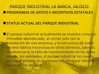 PARQUE INDUSTRIAL LA BARCA, JALISCO.PROGRAMAS DE APOYO E INCENTIVOS ESTATALESSTATUS ACTUAL DEL PARQUE INDUSTRIALEl parque industrial actualmente se muestra como un inmueble abandonado, al contar solo con la instalación de una empresa, y la estructura de acero de otra fabrica inconclusa en otros terrenos, además de observarse la falta de mantenimiento en las áreas verdes, en vialidades, el parque industrial no cuenta con agua potable en el parque industrial por falta de los derechos de agua.