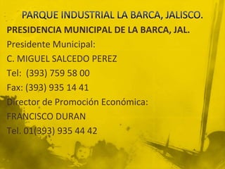 PARQUE INDUSTRIAL LA BARCA, JALISCO.PRESIDENCIA MUNICIPAL DE LA BARCA, JAL.Presidente Municipal: C. MIGUEL SALCEDO PEREZTel:  (393) 759 58 00Fax: (393) 935 14 41Director de Promoción Económica: FRANCISCO DURANTel. 01(393) 935 44 42