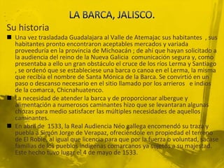 LA BARCA, JALISCO.Su historiaUna vez trasladada Guadalajara al Valle de Atemajac sus habitantes  , sus habitantes pronto encontraron aceptables mercados y variada proveeduría en la provincia de Michoacán ; de ahí que hayan solicitado a la audiencia del reino de la Nueva Galicia  comunicación segura y, como presentaba a ello un gran obstáculo el cruce de los ríos Lerma y Santiago , se ordenó que se estableciese una barca o canoa en el Lerma, la misma que recibía el nombre de Santa Mónica de la Barca. Se convirtió en un paso o descanso necesario en el sitio llamado por los arrieros   e indios de la comarca, Chicnahuatenco. La necesidad de atender la barca y de proporcionar albergue y alimentación a numerosos caminantes hizo que se levantaran algunas chozas para medio satisfacer las múltiples necesidades de aquellos caminantes.En abril de  1533, la Real Audiencia Neo gallega encomendó su traza y puebla a Simón Jorge de Verapaz, ofreciéndole en propiedad el terreno de El Roble, al igual que licencia para que por la fuerza o voluntad, sacase familias de los pueblos indígenas comarcanos ya sujetos a su majestad. Este hecho tuvo lugar el 4 de mayo de 1533.