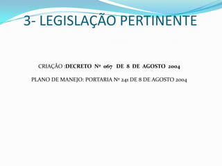 3- LEGISLAÇÃO PERTINENTE

   CRIAÇÃO :DECRETO Nº 067 DE 8 DE AGOSTO 2004

 PLANO DE MANEJO: PORTARIA Nº 241 DE 8 DE AGOSTO 2004
 