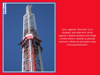 Uma  segunda “diversão” é um elevador, que sobe até o limite superior e depois despenca até atingir o limite inferior, fazendo as pessoas sentirem o efeito de até quatro vezes a força gravitacional ! 