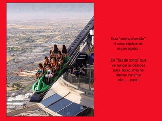 Essa “outra diversão” é uma espécie de escorregador. Ele “faz de conta” que vai lançar as pessoas para baixo, mas na último instante ele...... para! 