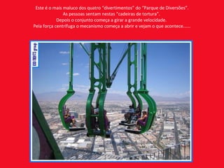 Este é o mais maluco dos quatro “divertimentos” do “Parque de Diversões”. As pessoas sentam nestas “cadeiras de tortura”.  Depois o conjunto começa a girar a grande velocidade.  Pela força centrífuga o mecanismo começa a abrir e vejam o que acontece...... 