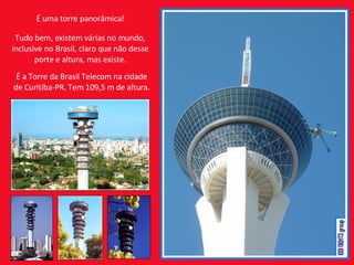 É uma torre panorâmica! Tudo bem, existem várias no mundo, inclusive no Brasil, claro que não desse porte e altura, mas existe. É a Torre da Brasil Telecom na cidade de Curitiba-PR. Tem 109,5 m de altura. 