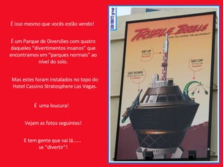 É isso mesmo que vocês estão vendo! É um Parque de Diversões com quatro daqueles “divertimentos insanos” que encontramos em “parques normais” ao nível do solo. É  uma loucura! Vejam as fotos seguintes! E tem gente que vai lá......  se “divertir”! Mas estes foram instalados no topo do Hotel Cassino Stratosphere Las Vegas. 