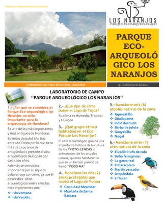 PARQUE ECO-ARQUEOLÓGICO LOS NARAJOS 
PARQUE 
ECO-ARQUEOLÓ 
GICO LOS 
NARANJOS 
PATRIMONIO CULTURAL DE NUESTRA HONDURAS 
@ ---CARLOS AVILES GALEAS--- 
1.- ¿Por qué se considera el 
Parque Eco-arqueológico los 
Naranjos un sitio 
importante para la 
arqueologia de Honduras? 
Es uno de los más importantes 
y mas antiguos de Honduras. 
Su inicio data del año 800 
antes de Cristo por lo que tiene 
más de 2500 anos de 
antigüedad y precede al sitio 
arqueológico de Copán por 
casi 1000 años. 
Además se considera 
importante por su riqueza 
cultural que contiene, ya que él 
posee diez sitios 
arqueologicos entre ellos los 
mas importantes son: 
 Isla Ventana 
 Isla Venado 
2.- ¿Qué tipo de clima 
posee el Lago de Yojoa? 
Su clima es Humedo, Tropical 
y Lluvioso 
3.- ¿Qué grupo étnico 
habitaban en el Eco- 
Parque Los Naranjos? 
El sitio arqueológico guarda una 
importante historia de la cultura 
de los PROTO-LENCAS o 
antecesores de los actuales 
Lencas, quienes habitaron lo 
que en un tiempo pasado se 
llamó “YOCO-HA” 
4.- Mencione las dos (2) 
áreas protegidas que 
rodea el Lago de Yohoa 
 Cerro Azul Meambar 
 Montaña de Santa 
Barbara 
5.- Mencione seis (6) 
árboles nativos de la zona 
 Aguacatillo 
 Gualiqueme 
 Indio desnudo 
 Barba de jolote 
 Guayabillo 
 Nogal 
6.- Mencione seite (7) 
aves nativas de la zona 
 El colibri rufo de cola 
 Búho ferruginoso 
 La garza real 
 El Caracolero 
 Martín pescador 
 Oropéndola 
 El Tucan 
LABORATORIO DE CAMPO 
“PARQUE ARQUEOLÓGICO LOS NARANJOS“ 
 