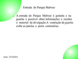 Autor: 27/10/2014 
Entrada do Parque Malwee 
● A entrada do Parque Malwee é gratuita e na 
guarita é possível obter informações e receber 
o material de divulgação.A contrução da guarita 
exibe as janelas e porta centenárias. 
 