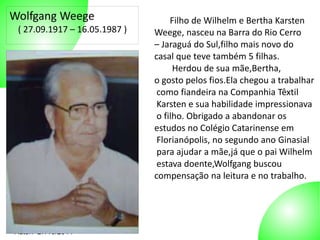 Wolfgang Weege 
( 27.09.1917 – 16.05.1987 ) 
Autor: 27/10/2014 
Filho de Wilhelm e Bertha Karsten 
Weege, nasceu na Barra do Rio Cerro 
– Jaraguá do Sul,filho mais novo do 
casal que teve também 5 filhas. 
Herdou de sua mãe,Bertha, 
o gosto pelos fios.Ela chegou a trabalhar 
como fiandeira na Companhia Têxtil 
Karsten e sua habilidade impressionava 
o filho. Obrigado a abandonar os 
estudos no Colégio Catarinense em 
Florianópolis, no segundo ano Ginasial 
para ajudar a mãe,já que o pai Wilhelm 
estava doente,Wolfgang buscou 
compensação na leitura e no trabalho. 
 