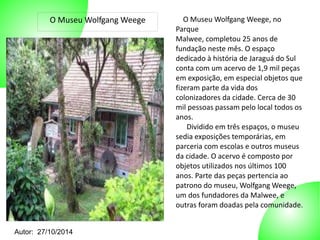 O Museu Wolfgang Weege O Museu Wolfgang Weege, no 
Autor: 27/10/2014 
Parque 
Malwee, completou 25 anos de 
fundação neste mês. O espaço 
dedicado à história de Jaraguá do Sul 
conta com um acervo de 1,9 mil peças 
em exposição, em especial objetos que 
fizeram parte da vida dos 
colonizadores da cidade. Cerca de 30 
mil pessoas passam pelo local todos os 
anos. 
Dividido em três espaços, o museu 
sedia exposições temporárias, em 
parceria com escolas e outros museus 
da cidade. O acervo é composto por 
objetos utilizados nos últimos 100 
anos. Parte das peças pertencia ao 
patrono do museu, Wolfgang Weege, 
um dos fundadores da Malwee, e 
outras foram doadas pela comunidade. 
 