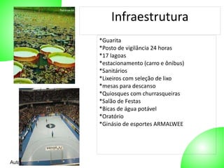 Autor: 27/10/2014 
Infraestrutura 
*Guarita 
*Posto de vigilância 24 horas 
*17 lagoas 
*estacionamento (carro e ônibus) 
*Sanitários 
*Lixeiros com seleção de lixo 
*mesas para descanso 
*Quiosques com churrasqueiras 
*Salão de Festas 
*Bicas de água potável 
*Oratório 
*Ginásio de esportes ARMALWEE 
 
