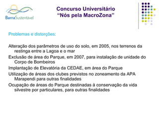 Problemas e distorções: Alteração dos parâmetros de uso do solo, em 2005, nos terrenos da restinga entre a Lagoa e o mar Exclusão de área do Parque, em 2007, para instalação de unidade do Corpo de Bombeiros Implantação de Elevatória da CEDAE, em área do Parque Utilização de áreas dos clubes previstos no zoneamento da APA Marapendi para outras finalidades Ocupação de áreas do Parque destinadas à conservação da vida silvestre por particulares, para outras finalidades 