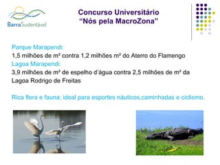 Parque Marapendi:  1,5 milhões de m² contra 1,2 milhões m² do Aterro do Flamengo Lagoa Marapendi: 3,9 milhões de m² de espelho d’água contra 2,5 milhões de m² da Lagoa Rodrigo de Freitas Rica flora e fauna; ideal para esportes náuticos,caminhadas e ciclismo. 