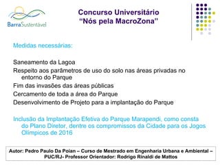 Medidas necessárias: Saneamento da Lagoa Respeito aos parâmetros de uso do solo nas áreas privadas no entorno do Parque Fim das invasões das áreas públicas Cercamento de toda a área do Parque Desenvolvimento de Projeto para a implantação do Parque Inclusão da Implantação Efetiva do Parque Marapendi, como consta do Plano Diretor, dentre os compromissos da Cidade para os Jogos Olímpicos de 2016 Autor: Pedro Paulo Da Poian – Curso de Mestrado em Engenharia Urbana e Ambiental –PUC/RJ- Professor Orientador: Rodrigo Rinaldi de Mattos 