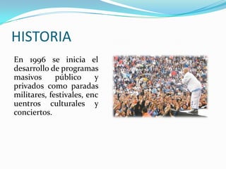 HISTORIA
En 1996 se inicia el
desarrollo de programas
masivos      público     y
privados como paradas
militares, festivales, enc
uentros culturales y
conciertos.
 