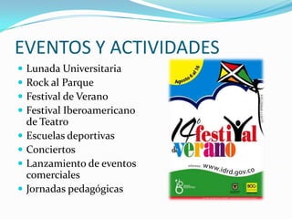 EVENTOS Y ACTIVIDADES
   Lunada Universitaria
   Rock al Parque
   Festival de Verano
   Festival Iberoamericano
    de Teatro
   Escuelas deportivas
   Conciertos
   Lanzamiento de eventos
    comerciales
   Jornadas pedagógicas
 
